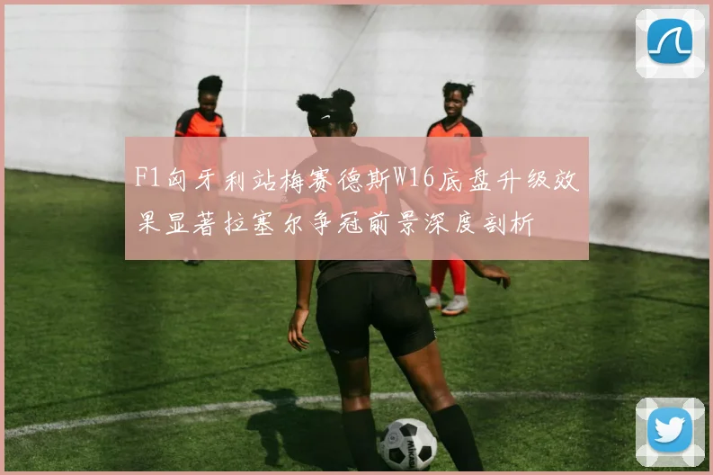 F1匈牙利站梅赛德斯W16底盘升级效果显著拉塞尔争冠前景深度剖析
