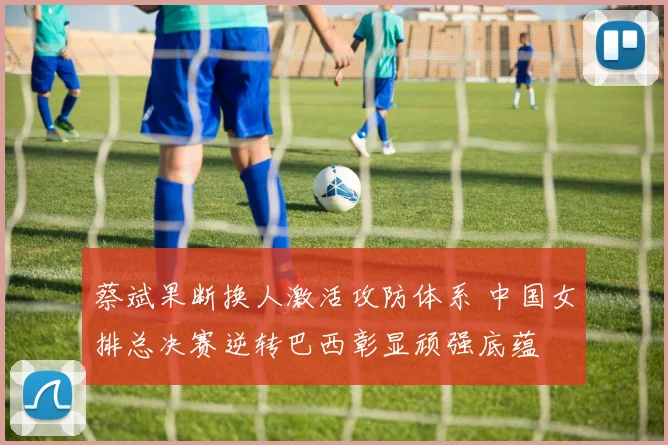 蔡斌果断换人激活攻防体系 中国女排总决赛逆转巴西彰显顽强底蕴