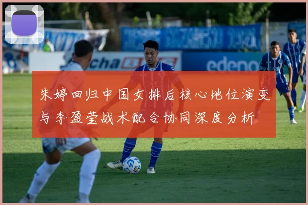 朱婷回归中国女排后核心地位演变与李盈莹战术配合协同深度分析