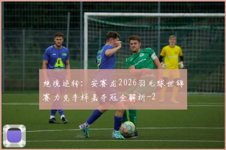 绝境逆转：安赛龙2026羽毛球世锦赛力克李梓嘉夺冠全解析