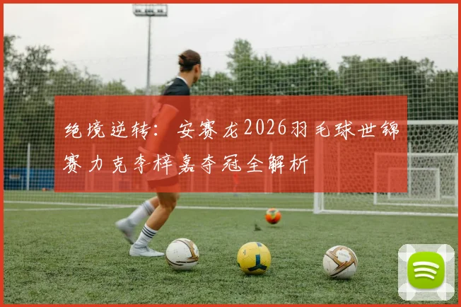 绝境逆转：安赛龙2026羽毛球世锦赛力克李梓嘉夺冠全解析