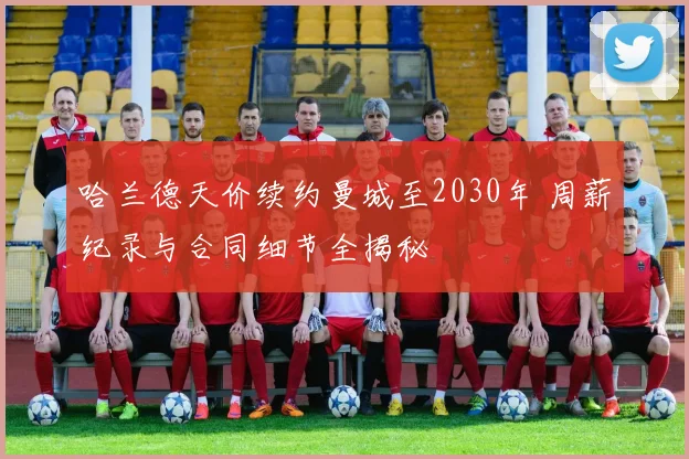哈兰德天价续约曼城至2030年 周薪纪录与合同细节全揭秘