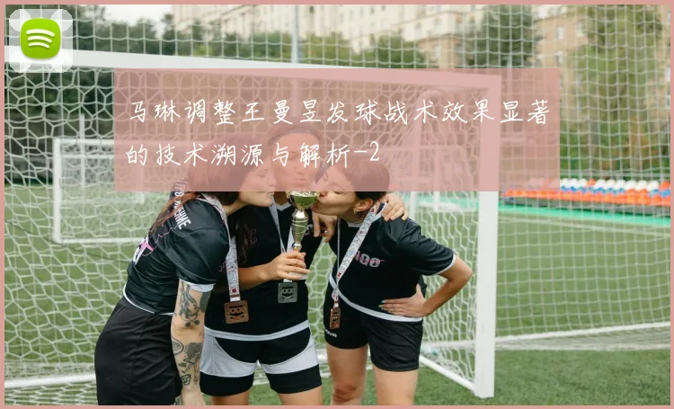 马琳调整王曼昱发球战术效果显著的技术溯源与解析