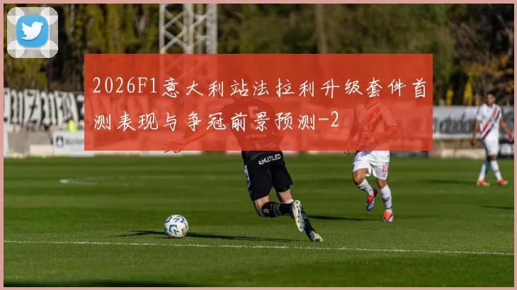 2026F1意大利站法拉利升级套件首测表现与争冠前景预测