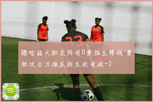 滕哈赫大胆变阵将B费推至锋线 曼联攻击力焕发新生收奇效