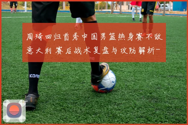 周琦回归首秀中国男篮热身赛不敌意大利 赛后战术复盘与攻防解析