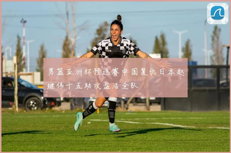 男篮亚洲杯预选赛中国复仇日本赵继伟十五助攻盘活全队