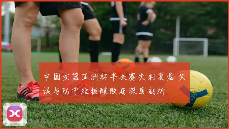 中国女篮亚洲杯半决赛失利复盘 失误与防守短板酿败局深度剖析