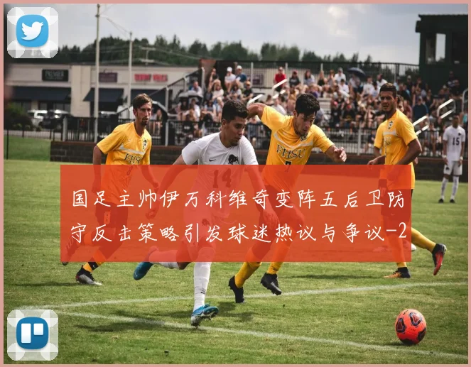 国足主帅伊万科维奇变阵五后卫防守反击策略引发球迷热议与争议