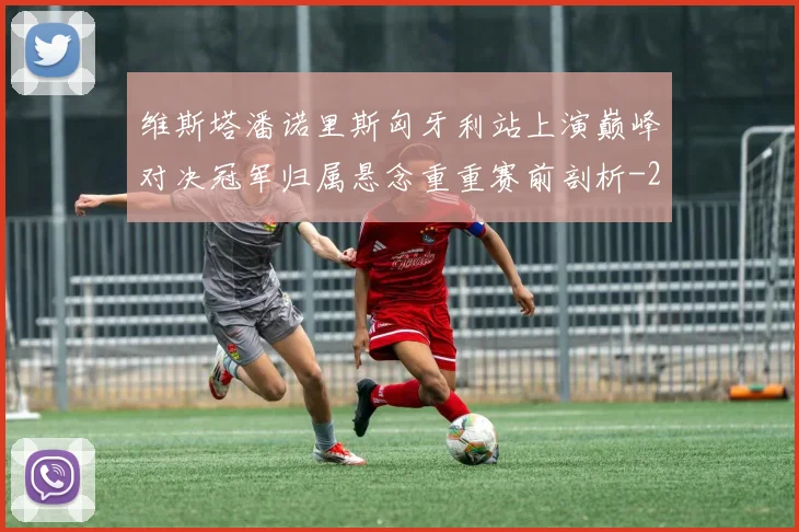 维斯塔潘诺里斯匈牙利站上演巅峰对决冠军归属悬念重重赛前剖析