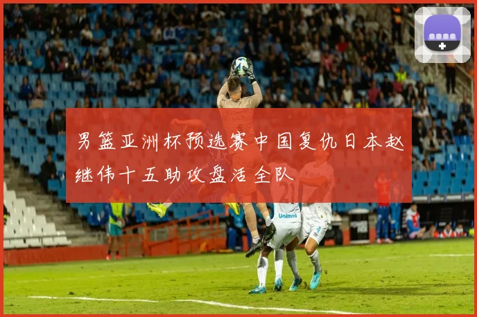男篮亚洲杯预选赛中国复仇日本赵继伟十五助攻盘活全队