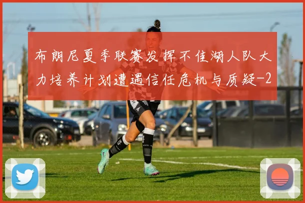 布朗尼夏季联赛发挥不佳湖人队大力培养计划遭遇信任危机与质疑