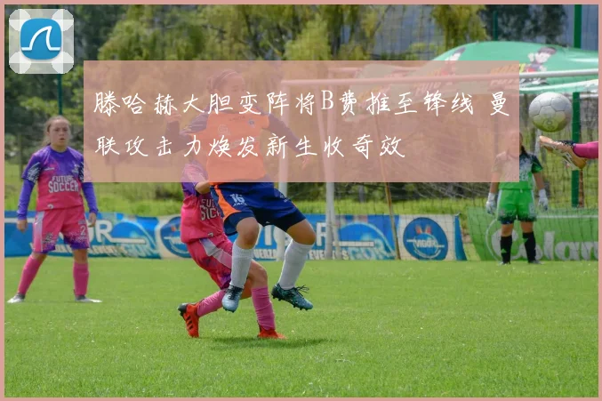 滕哈赫大胆变阵将B费推至锋线 曼联攻击力焕发新生收奇效