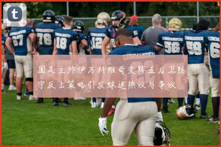 国足主帅伊万科维奇变阵五后卫防守反击策略引发球迷热议与争议