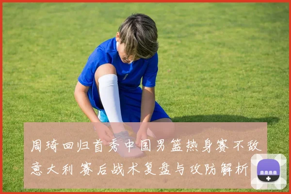 周琦回归首秀中国男篮热身赛不敌意大利 赛后战术复盘与攻防解析