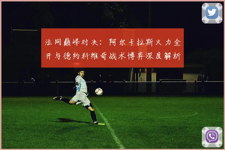 法网巅峰对决:阿尔卡拉斯火力全开与德约科维奇战术博弈深度解析