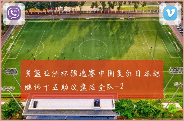 男篮亚洲杯预选赛中国复仇日本赵继伟十五助攻盘活全队