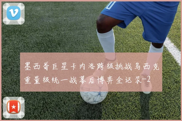 墨西哥巨星卡内洛跨级挑战乌西克重量级统一战幕后博弈全记录