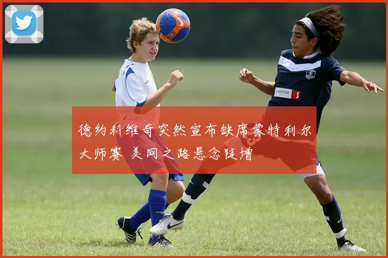德约科维奇突然宣布缺席蒙特利尔大师赛 美网之路悬念陡增