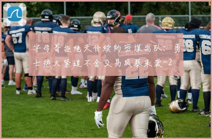 字母哥拒绝天价续约密谋离队:勇士热火紧追不舍交易风暴来袭