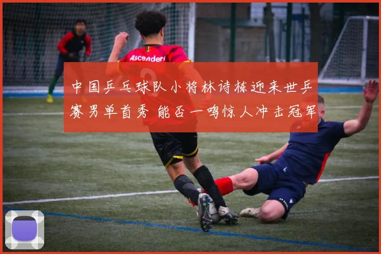 中国乒乓球队小将林诗栋迎来世乒赛男单首秀 能否一鸣惊人冲击冠军未来可期令人瞩目
