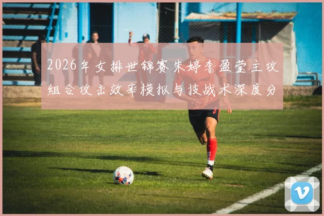 2026年女排世锦赛朱婷李盈莹主攻组合攻击效率模拟与技战术深度分析
