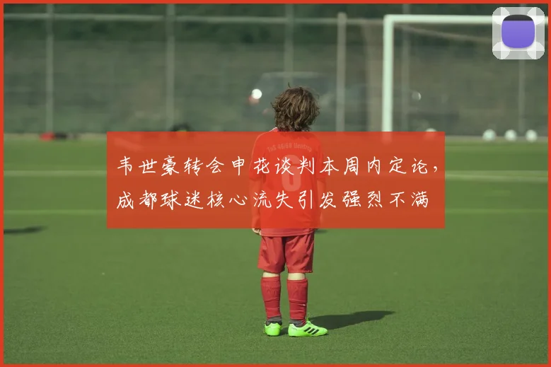 韦世豪转会申花谈判本周内定论，成都球迷核心流失引发强烈不满