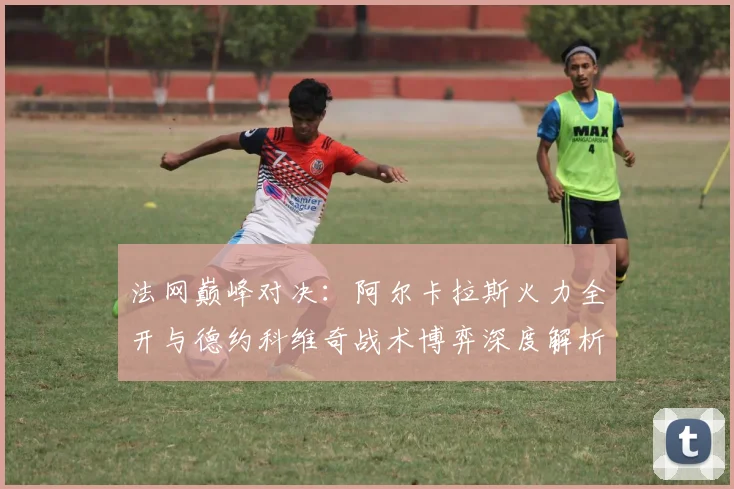 法网巅峰对决：阿尔卡拉斯火力全开与德约科维奇战术博弈深度解析