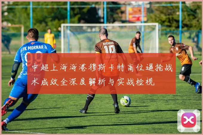 中超上海海港穆斯卡特高位逼抢战术成效全深度解析与实战检视
