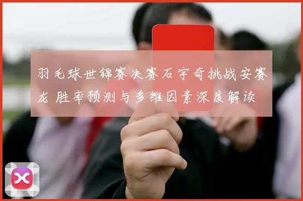 羽毛球世锦赛决赛石宇奇挑战安赛龙 胜率预测与多维因素深度解读