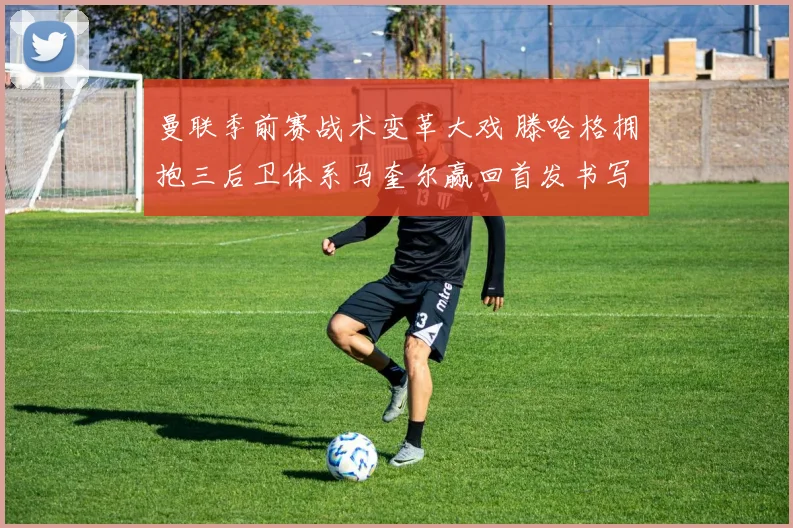 曼联季前赛战术变革大戏 滕哈格拥抱三后卫体系马奎尔赢回首发书写新章
