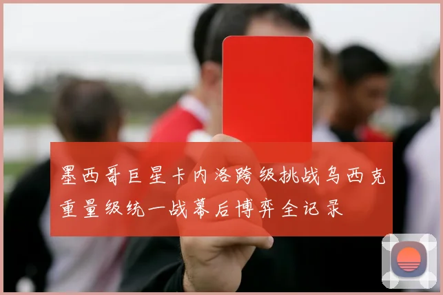 墨西哥巨星卡内洛跨级挑战乌西克重量级统一战幕后博弈全记录