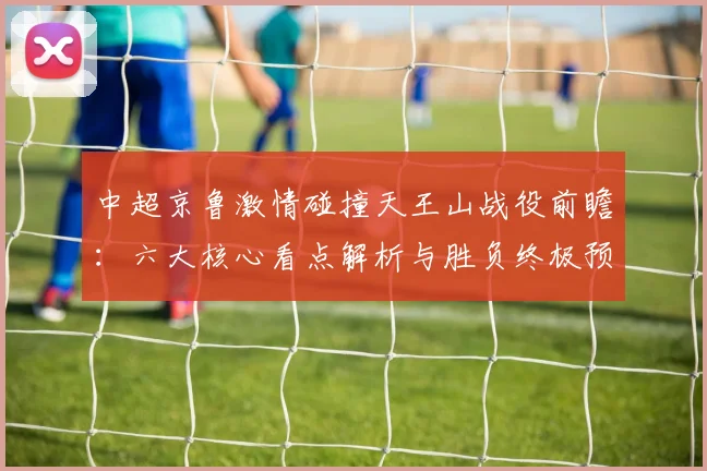 中超京鲁激情碰撞天王山战役前瞻：六大核心看点解析与胜负终极预测